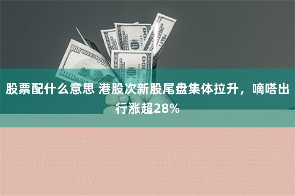 股票配什么意思 港股次新股尾盘集体拉升，嘀嗒出行涨超28%