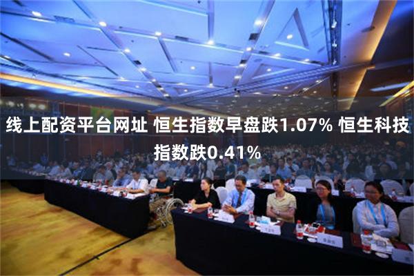 线上配资平台网址 恒生指数早盘跌1.07% 恒生科技指数跌0.41%