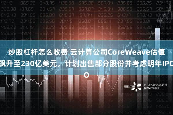 炒股杠杆怎么收费 云计算公司CoreWeave估值飙升至230亿美元，计划出售部分股份并考虑明年IPO