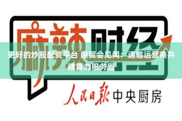 更好的炒股配资平台 服贸会见闻：通信运营商共建算力服务圈