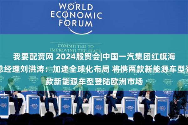 我要配资网 2024服贸会|中国一汽集团红旗海外销售公司总经理刘洪涛：加速全球化布局 将携两款新能源车型登陆欧洲市场