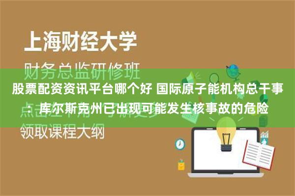 股票配资资讯平台哪个好 国际原子能机构总干事：库尔斯克州已出现可能发生核事故的危险