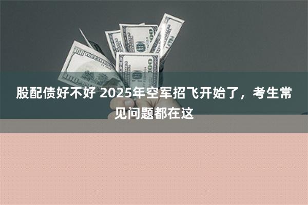 股配债好不好 2025年空军招飞开始了，考生常见问题都在这