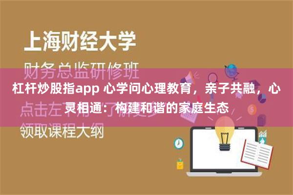 杠杆炒股指app 心学问心理教育，亲子共融，心灵相通：构建和谐的家庭生态