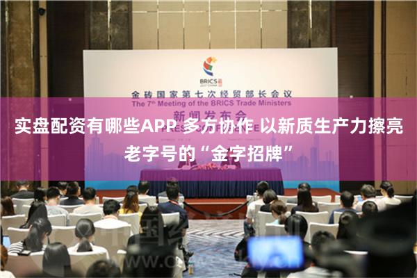 实盘配资有哪些APP 多方协作 以新质生产力擦亮老字号的“金字招牌”