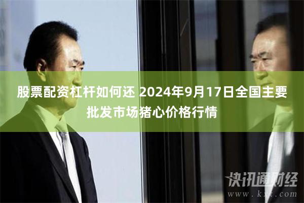 股票配资杠杆如何还 2024年9月17日全国主要批发市场猪心价格行情