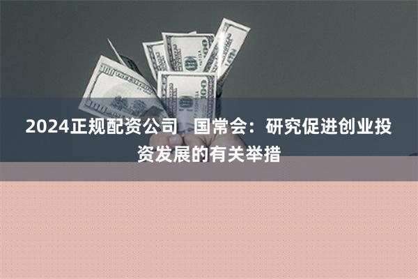 2024正规配资公司   国常会：研究促进创业投资发展的有关举措