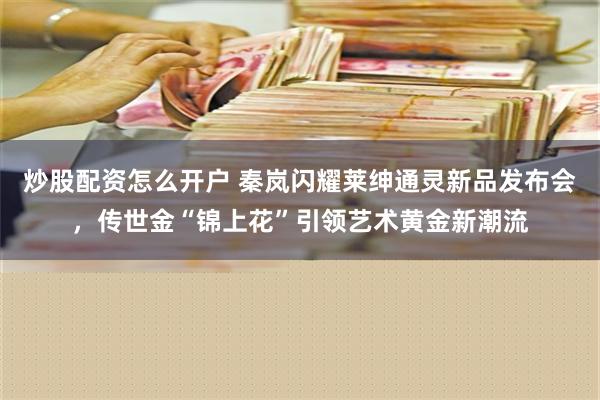 炒股配资怎么开户 秦岚闪耀莱绅通灵新品发布会，传世金“锦上花”引领艺术黄金新潮流