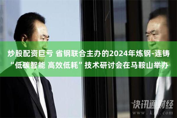 炒股配资巨亏 省钢联合主办的2024年炼钢-连铸“低碳智能 高效低耗”技术研讨会在马鞍山举办