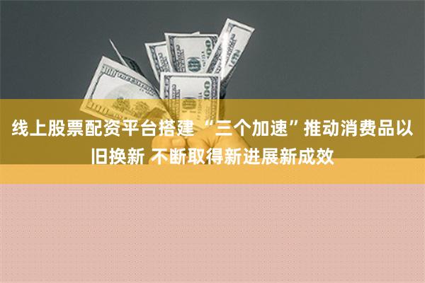 线上股票配资平台搭建 “三个加速”推动消费品以旧换新 不断取得新进展新成效