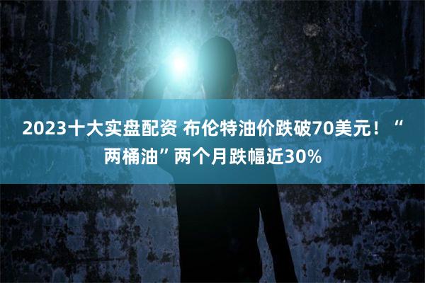 2023十大实盘配资 布伦特油价跌破70美元！“两桶油”两个月跌幅近30%