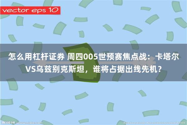 怎么用杠杆证券 周四005世预赛焦点战：卡塔尔VS乌兹别克斯坦，谁将占据出线先机？