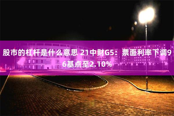 股市的杠杆是什么意思 21中财G5：票面利率下调96基点至2.10%