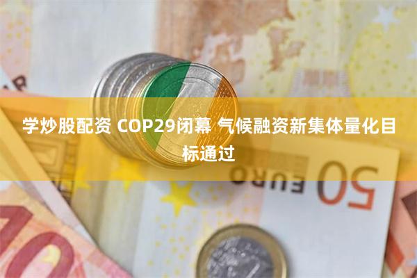 学炒股配资 COP29闭幕 气候融资新集体量化目标通过