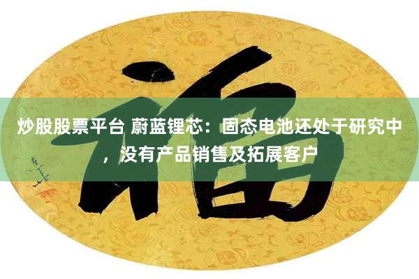 炒股股票平台 蔚蓝锂芯：固态电池还处于研究中，没有产品销售及拓展客户