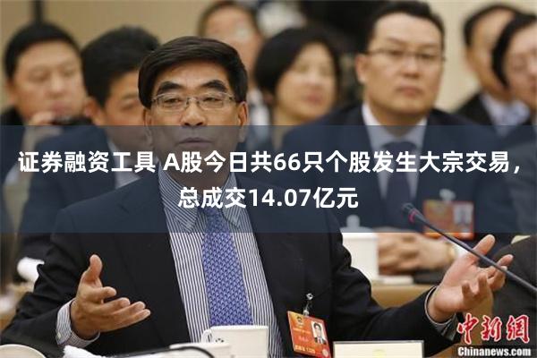 证券融资工具 A股今日共66只个股发生大宗交易，总成交14.07亿元