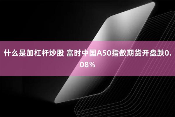 什么是加杠杆炒股 富时中国A50指数期货开盘跌0.08%