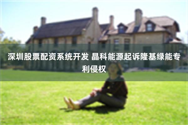 深圳股票配资系统开发 晶科能源起诉隆基绿能专利侵权