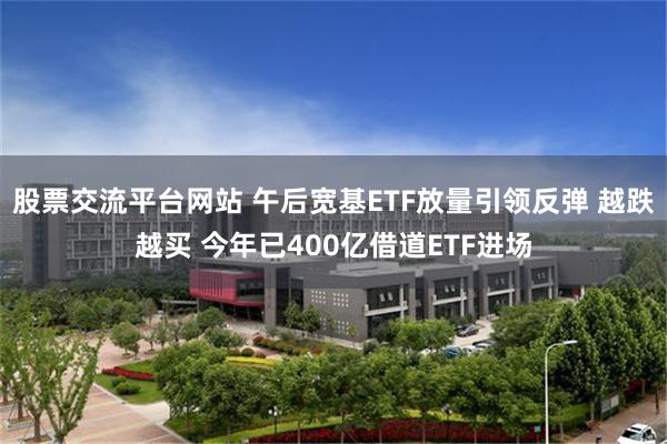 股票交流平台网站 午后宽基ETF放量引领反弹 越跌越买 今年已400亿借道ETF进场