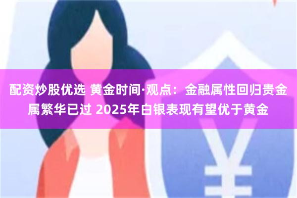 配资炒股优选 黄金时间·观点：金融属性回归贵金属繁华已过 2025年白银表现有望优于黄金