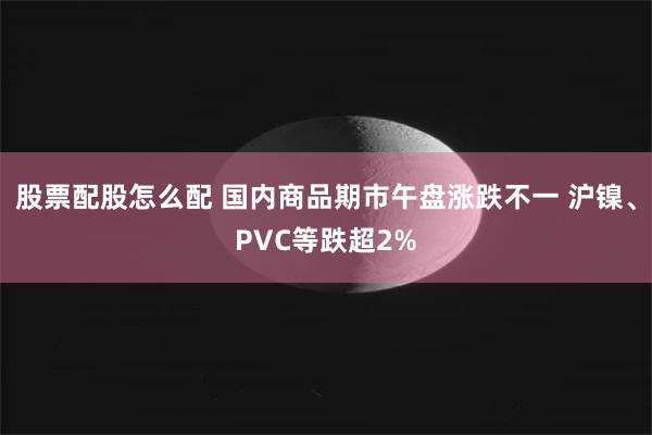 股票配股怎么配 国内商品期市午盘涨跌不一 沪镍、PVC等跌超2%