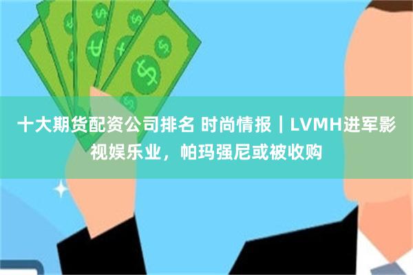 十大期货配资公司排名 时尚情报｜LVMH进军影视娱乐业，帕玛强尼或被收购