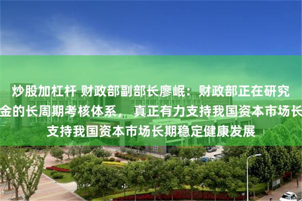 炒股加杠杆 财政部副部长廖岷：财政部正在研究完善全国社保基金的长周期考核体系， 真正有力支持我国资本市场长期稳定健康发展