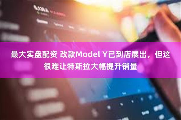 最大实盘配资 改款Model Y已到店展出，但这很难让特斯拉大幅提升销量