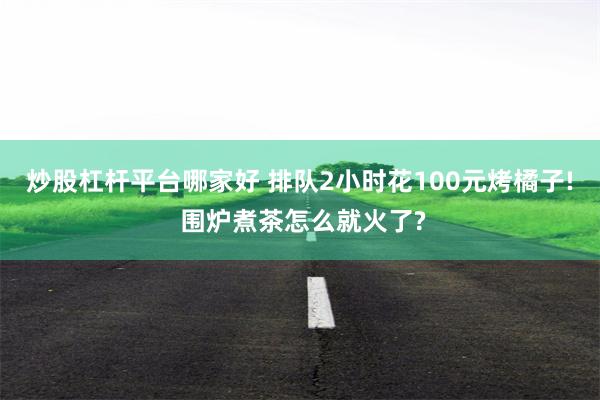 炒股杠杆平台哪家好 排队2小时花100元烤橘子! 围炉煮茶怎么就火了?