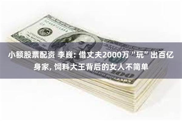 小额股票配资 李巍: 借丈夫2000万“玩”出百亿身家, 饲料大王背后的女人不简单