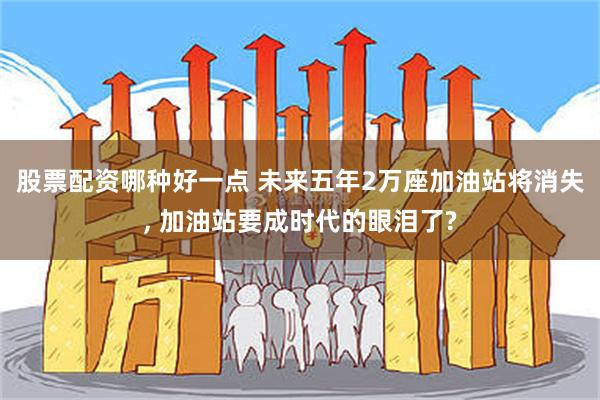 股票配资哪种好一点 未来五年2万座加油站将消失, 加油站要成时代的眼泪了?