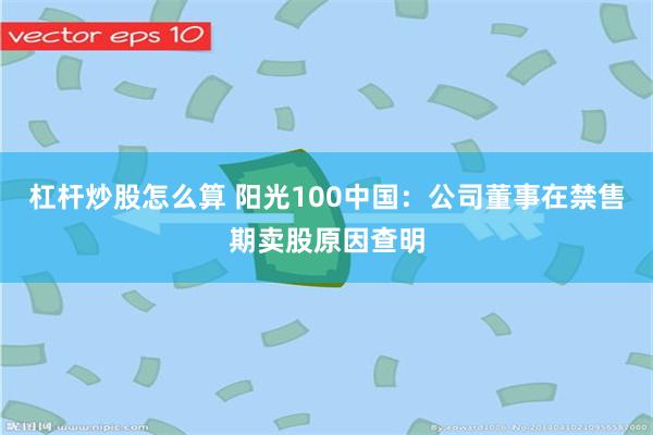 杠杆炒股怎么算 阳光100中国：公司董事在禁售期卖股原因查明