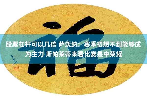 股票杠杆可以几倍 萨沃纳：赛季初想不到能够成为主力 斯帕莱蒂来看比赛是中荣耀