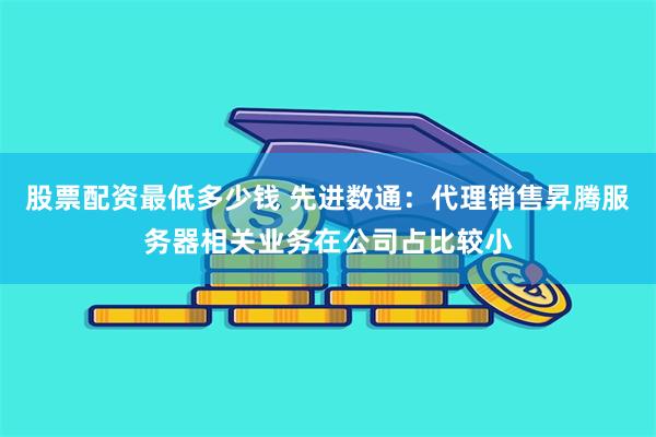 股票配资最低多少钱 先进数通：代理销售昇腾服务器相关业务在公司占比较小