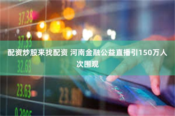 配资炒股来找配资 河南金融公益直播引150万人次围观