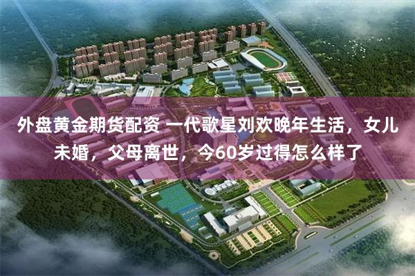 外盘黄金期货配资 一代歌星刘欢晚年生活，女儿未婚，父母离世，今60岁过得怎么样了