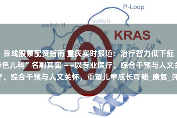 在线股票配资指南 重庆实时报道：治疗智力低下症，重庆天佑儿童医院“特色儿科”名副其实 ——以专业医疗、综合干预与人文关怀，重塑儿童成长可能_康复_评估_认知