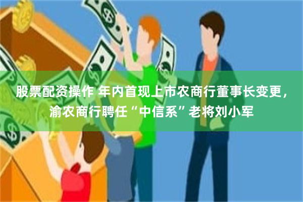 股票配资操作 年内首现上市农商行董事长变更，渝农商行聘任“中信系”老将刘小军