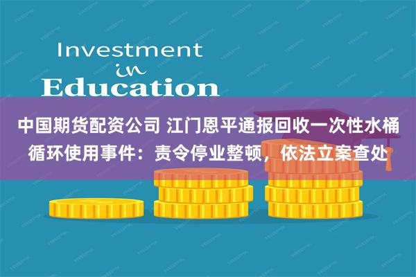 中国期货配资公司 江门恩平通报回收一次性水桶循环使用事件：责令停业整顿，依法立案查处