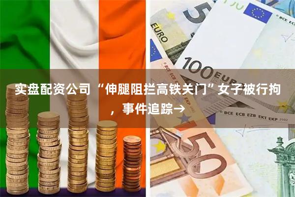 实盘配资公司 “伸腿阻拦高铁关门”女子被行拘，事件追踪→