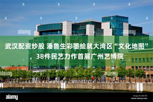 武汉配资炒股 潘鲁生彩墨绘就大湾区“文化地图”，38件民艺力作首展广州艺博院