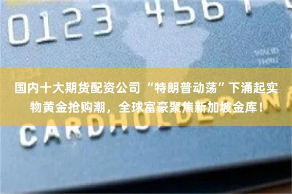 国内十大期货配资公司 “特朗普动荡”下涌起实物黄金抢购潮，全球富豪聚焦新加坡金库！