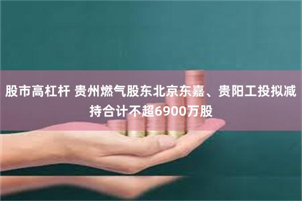 股市高杠杆 贵州燃气股东北京东嘉、贵阳工投拟减持合计不超6900万股
