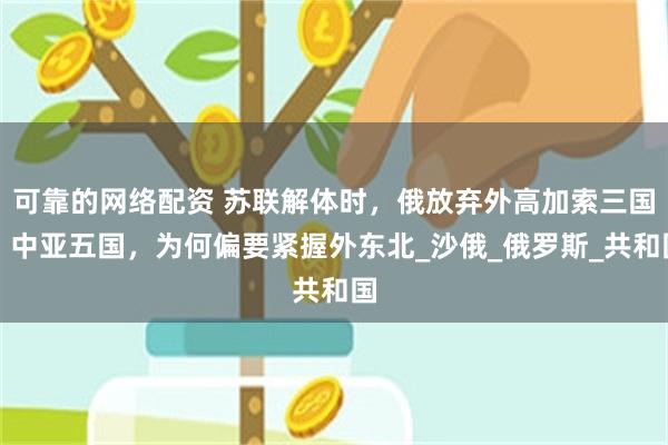 可靠的网络配资 苏联解体时，俄放弃外高加索三国、中亚五国，为何偏要紧握外东北_沙俄_俄罗斯_共和国